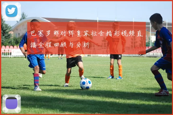 巴塞罗那对阵皇家社会精彩视频直播全程回顾与分析