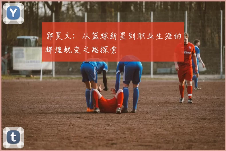 郭昊文：从篮球新星到职业生涯的辉煌蜕变之路探索