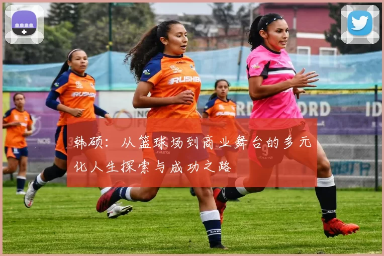 韩硕：从篮球场到商业舞台的多元化人生探索与成功之路