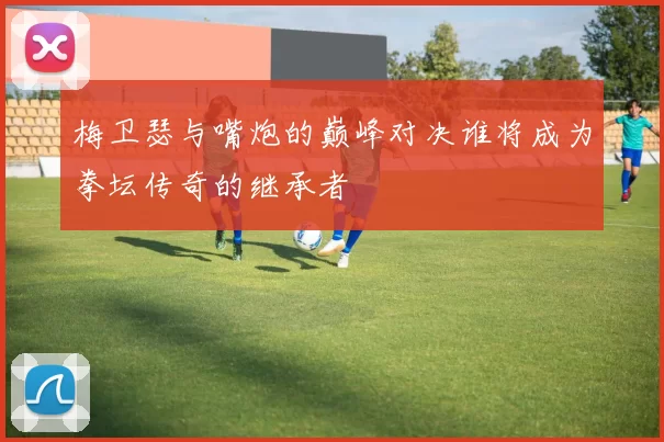 梅卫瑟与嘴炮的巅峰对决谁将成为拳坛传奇的继承者