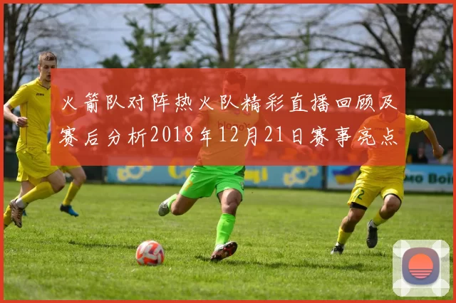 火箭队对阵热火队精彩直播回顾及赛后分析2018年12月21日赛事亮点