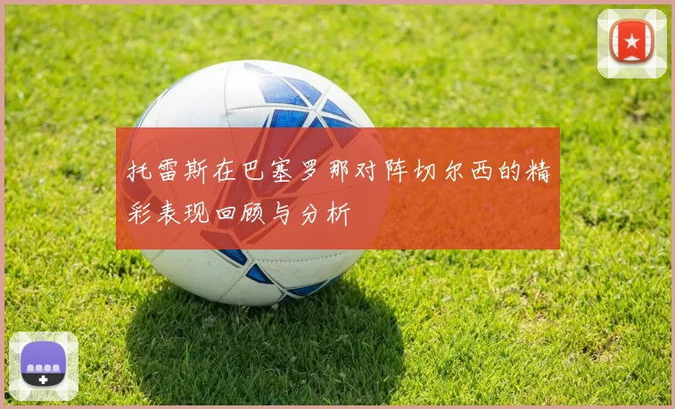 托雷斯在巴塞罗那对阵切尔西的精彩表现回顾与分析