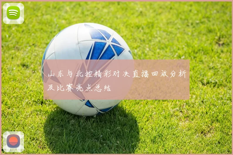 山东与北控精彩对决直播回放分析及比赛亮点总结
