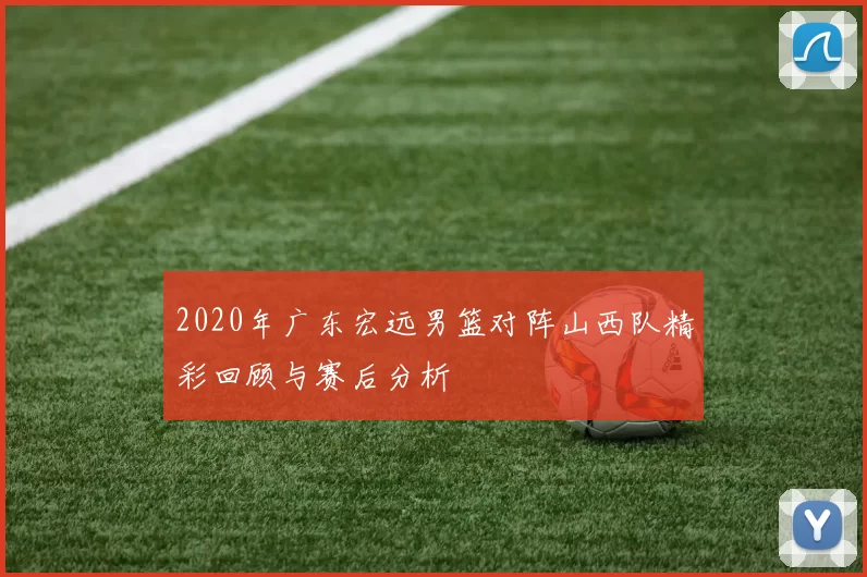 2020年广东宏远男篮对阵山西队精彩回顾与赛后分析